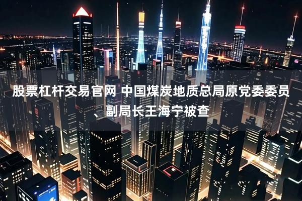 股票杠杆交易官网 中国煤炭地质总局原党委委员、副局长王海宁被查