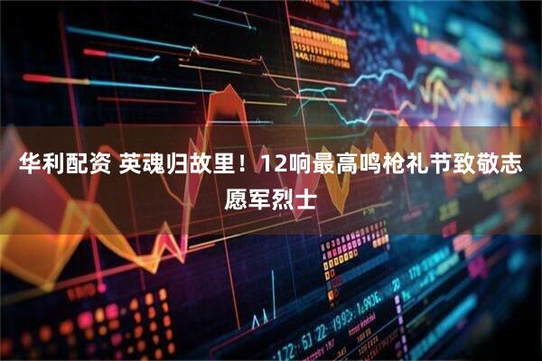 华利配资 英魂归故里！12响最高鸣枪礼节致敬志愿军烈士
