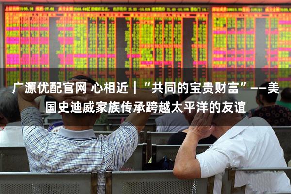 广源优配官网 心相近｜“共同的宝贵财富”——美国史迪威家族传承跨越太平洋的友谊