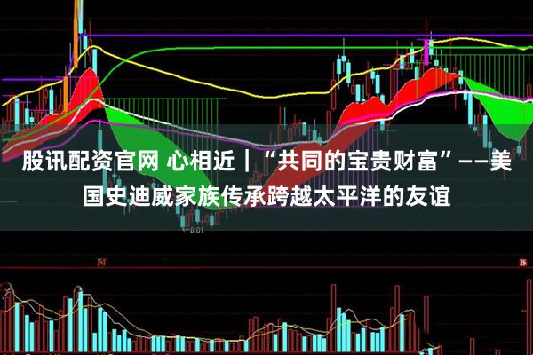 股讯配资官网 心相近｜“共同的宝贵财富”——美国史迪威家族传承跨越太平洋的友谊