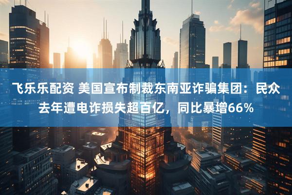 飞乐乐配资 美国宣布制裁东南亚诈骗集团：民众去年遭电诈损失超百亿，同比暴增66%