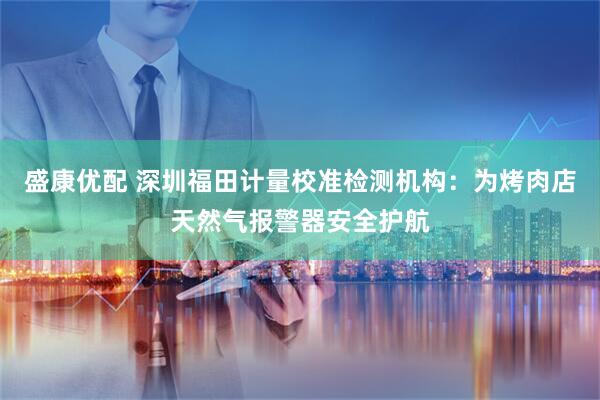 盛康优配 深圳福田计量校准检测机构：为烤肉店天然气报警器安全护航