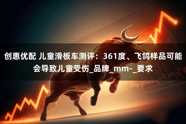 创惠优配 儿童滑板车测评：361度、飞鸽样品可能会导致儿童受伤_品牌_mm-_要求