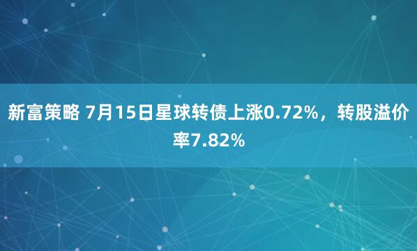 新富策略 7月15日星球转债上涨0.72%，转股溢价率7.82%