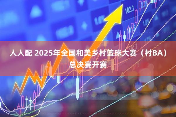 人人配 2025年全国和美乡村篮球大赛（村BA）总决赛开赛