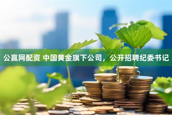 公赢网配资 中国黄金旗下公司，公开招聘纪委书记