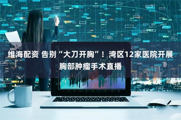维海配资 告别“大刀开胸”！湾区12家医院开展胸部肿瘤手术直播