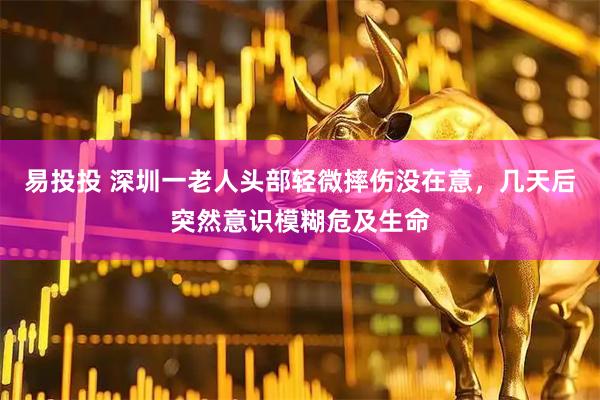 易投投 深圳一老人头部轻微摔伤没在意，几天后突然意识模糊危及生命